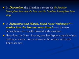  In December, the situation is reversed: the Southern
Hemisphere leans into the Sun, and the Northern Hemisphere leans
away.
 In September and March, Earth leans “sideways”—
neither into the Sun nor away from it—so the two
hemispheres are equally favored with sunshine.
 How does the Sun’s favoring one hemisphere translate into
making it warmer for us down on the surface of Earth?
There are two
 