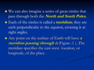  We can also imagine a series of great circles that
pass through both the North and South Poles.
 Each of the circles is called a meridian; they are
each perpendicular to the equator, crossing it at
right angles.
 Any point on the surface of Earth will have a
meridian passing through it (Figure .1 ). The
meridian specifies the east-west location, or
longitude, of the place.
 
