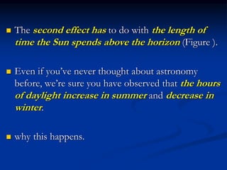  The second effect has to do with the length of
time the Sun spends above the horizon (Figure ).
 Even if you’ve never thought about astronomy
before, we’re sure you have observed that the hours
of daylight increase in summer and decrease in
winter.
 why this happens.
 