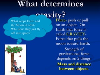 What determines
gravity?
Force- push or pull
on an object. On
Earth that force is
called GRAVITY-
Force that pulls the
moon toward Earth.
Strength of
gravitational force
depends on 2 things:
Mass and distance
between objects.
What keeps Earth and
the Moon in orbit?
Why don’t they just fly
off into space?
 