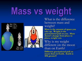 Mass vs weight
What is the difference
between mass and
weight?
Mass is the amount of space you
take up. Weight is the
gravitational pull on you. Mass
doesn’t change from place to
place, weight can.
Why is my weight
different on the moon
than on Earth?
Different gravitational pull on
moon than on Earth. Earth is
10X greater!!
 