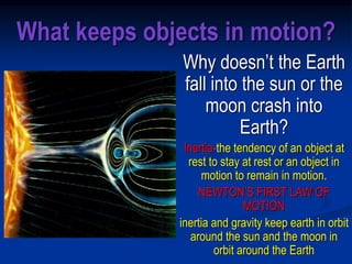 What keeps objects in motion?
Why doesn’t the Earth
fall into the sun or the
moon crash into
Earth?
Inertia-the tendency of an object at
rest to stay at rest or an object in
motion to remain in motion.
NEWTON’S FIRST LAW OF
MOTION
inertia and gravity keep earth in orbit
around the sun and the moon in
orbit around the Earth
 