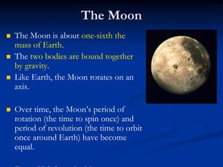 The Moon
 The Moon is about one-sixth the
mass of Earth.
 The two bodies are bound together
by gravity.
 Like Earth, the Moon rotates on an
axis.
 Over time, the Moon’s period of
rotation (the time to spin once) and
period of revolution (the time to orbit
once around Earth) have become
equal.
 