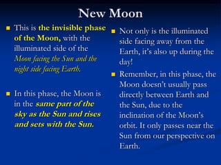 New Moon
 This is the invisible phase
of the Moon, with the
illuminated side of the
Moon facing the Sun and the
night side facing Earth.
 In this phase, the Moon is
in the same part of the
sky as the Sun and rises
and sets with the Sun.
 Not only is the illuminated
side facing away from the
Earth, it’s also up during the
day!
 Remember, in this phase, the
Moon doesn’t usually pass
directly between Earth and
the Sun, due to the
inclination of the Moon’s
orbit. It only passes near the
Sun from our perspective on
Earth.
 