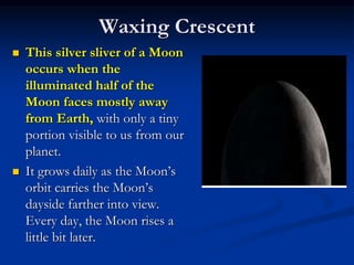 Waxing Crescent
 This silver sliver of a Moon
occurs when the
illuminated half of the
Moon faces mostly away
from Earth, with only a tiny
portion visible to us from our
planet.
 It grows daily as the Moon’s
orbit carries the Moon’s
dayside farther into view.
Every day, the Moon rises a
little bit later.
 