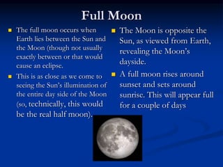 Full Moon
 The full moon occurs when
Earth lies between the Sun and
the Moon (though not usually
exactly between or that would
cause an eclipse.
 This is as close as we come to
seeing the Sun’s illumination of
the entire day side of the Moon
(so, technically, this would
be the real half moon).
 The Moon is opposite the
Sun, as viewed from Earth,
revealing the Moon’s
dayside.
 A full moon rises around
sunset and sets around
sunrise. This will appear full
for a couple of days
 