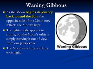 Waning Gibbous
 As the Moon begins its journey
back toward the Sun, the
opposite side of the Moon now
reflects the Moon’s light.
 The lighted side appears to
shrink, but the Moon’s orbit is
simply carrying it out of view
from our perspective.
 The Moon rises later and later
each night.
 