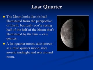 Last Quarter
 The Moon looks like it’s half
illuminated from the perspective
of Earth, but really you’re seeing
half of the half of the Moon that’s
illuminated by the Sun ― or a
quarter.
 A last quarter moon, also known
as a third quarter moon, rises
around midnight and sets around
noon.
 