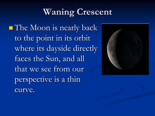 Waning Crescent
 The Moon is nearly back
to the point in its orbit
where its dayside directly
faces the Sun, and all
that we see from our
perspective is a thin
curve.
 