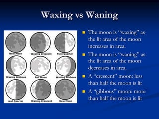 Waxing vs Waning
 The moon is “waxing” as
the lit area of the moon
increases in area.
 The moon is “waning” as
the lit area of the moon
decreases in area.
 A “crescent” moon: less
than half the moon is lit
 A “gibbous” moon: more
than half the moon is lit
 