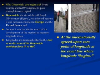  Why Greenwich, you might ask? Every
country wanted 0° longitude to pass
through its own capital.
 Greenwich, the site of the old Royal
Observatory (Figure ), was selected because
it was between continental Europe and the
United States, and
 because it was the site for much of the
development of the method to measure
longitude at sea.
 Longitudes are measured either to the east
or to the west of the Greenwich
meridian from 0° to 180°.
 At the internationally
agreed-upon zero
point of longitude at
the exact line where
longitude “begins.”
 