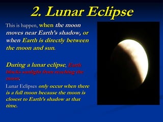 2. Lunar Eclipse
This is happen, when the moon
moves near Earth’s shadow, or
when Earth is directly between
the moon and sun.
During a lunar eclipse, Earth
blocks sunlight from reaching the
moon.
Lunar Eclipses only occur when there
is a full moon because the moon is
closest to Earth’s shadow at that
time.
 