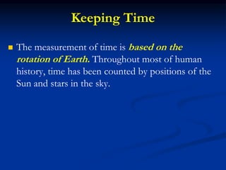 Keeping Time
 The measurement of time is based on the
rotation of Earth. Throughout most of human
history, time has been counted by positions of the
Sun and stars in the sky.
 