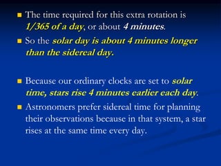  The time required for this extra rotation is
1/365 of a day, or about 4 minutes.
 So the solar day is about 4 minutes longer
than the sidereal day.
 Because our ordinary clocks are set to solar
time, stars rise 4 minutes earlier each day.
 Astronomers prefer sidereal time for planning
their observations because in that system, a star
rises at the same time every day.
 