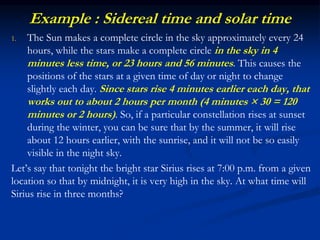 Example : Sidereal time and solar time
1. The Sun makes a complete circle in the sky approximately every 24
hours, while the stars make a complete circle in the sky in 4
minutes less time, or 23 hours and 56 minutes. This causes the
positions of the stars at a given time of day or night to change
slightly each day. Since stars rise 4 minutes earlier each day, that
works out to about 2 hours per month (4 minutes × 30 = 120
minutes or 2 hours). So, if a particular constellation rises at sunset
during the winter, you can be sure that by the summer, it will rise
about 12 hours earlier, with the sunrise, and it will not be so easily
visible in the night sky.
Let’s say that tonight the bright star Sirius rises at 7:00 p.m. from a given
location so that by midnight, it is very high in the sky. At what time will
Sirius rise in three months?
 