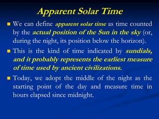 Apparent Solar Time
 We can define apparent solar time as time counted
by the actual position of the Sun in the sky (or,
during the night, its position below the horizon).
 This is the kind of time indicated by sundials,
and it probably represents the earliest measure
of time used by ancient civilizations.
 Today, we adopt the middle of the night as the
starting point of the day and measure time in
hours elapsed since midnight.
 