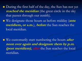  During the first half of the day, the Sun has not yet
reached the meridian (the great circle in the sky
that passes through our zenith).
 We designate those hours as before midday (ante
meridiem, or a.m.), before the Sun reaches the
local meridian.
 We customarily start numbering the hours after
noon over again and designate them by p.m.
(post meridiem), after the Sun reaches the local
meridian.
 