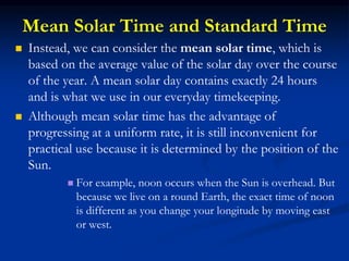 Mean Solar Time and Standard Time
 Instead, we can consider the mean solar time, which is
based on the average value of the solar day over the course
of the year. A mean solar day contains exactly 24 hours
and is what we use in our everyday timekeeping.
 Although mean solar time has the advantage of
progressing at a uniform rate, it is still inconvenient for
practical use because it is determined by the position of the
Sun.
 For example, noon occurs when the Sun is overhead. But
because we live on a round Earth, the exact time of noon
is different as you change your longitude by moving east
or west.
 