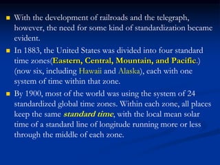  With the development of railroads and the telegraph,
however, the need for some kind of standardization became
evident.
 In 1883, the United States was divided into four standard
time zones(Eastern, Central, Mountain, and Pacific.)
(now six, including Hawaii and Alaska), each with one
system of time within that zone.
 By 1900, most of the world was using the system of 24
standardized global time zones. Within each zone, all places
keep the same standard time, with the local mean solar
time of a standard line of longitude running more or less
through the middle of each zone.
 