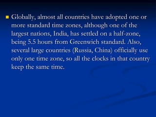  Globally, almost all countries have adopted one or
more standard time zones, although one of the
largest nations, India, has settled on a half-zone,
being 5.5 hours from Greenwich standard. Also,
several large countries (Russia, China) officially use
only one time zone, so all the clocks in that country
keep the same time.
 