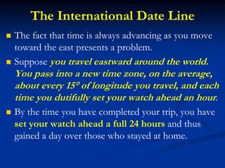 The International Date Line
 The fact that time is always advancing as you move
toward the east presents a problem.
 Suppose you travel eastward around the world.
You pass into a new time zone, on the average,
about every 15° of longitude you travel, and each
time you dutifully set your watch ahead an hour.
 By the time you have completed your trip, you have
set your watch ahead a full 24 hours and thus
gained a day over those who stayed at home.
 