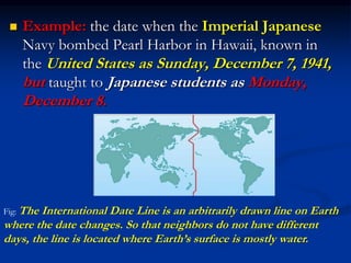  Example: the date when the Imperial Japanese
Navy bombed Pearl Harbor in Hawaii, known in
the United States as Sunday, December 7, 1941,
but taught to Japanese students as Monday,
December 8.
Fig: The International Date Line is an arbitrarily drawn line on Earth
where the date changes. So that neighbors do not have different
days, the line is located where Earth’s surface is mostly water.
 