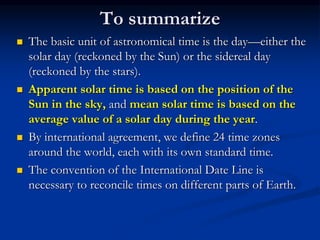 To summarize
 The basic unit of astronomical time is the day—either the
solar day (reckoned by the Sun) or the sidereal day
(reckoned by the stars).
 Apparent solar time is based on the position of the
Sun in the sky, and mean solar time is based on the
average value of a solar day during the year.
 By international agreement, we define 24 time zones
around the world, each with its own standard time.
 The convention of the International Date Line is
necessary to reconcile times on different parts of Earth.
 