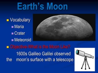 Earth’s Moon
 Vocabulary
 Maria
 Crater
 Meteoroid
 Objective-What is the Moon Like?
1600s Galileo Galilei observed
the moon’s surface with a telescope
 