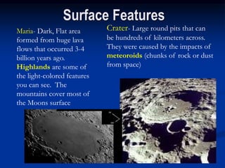 Surface Features
Maria- Dark, Flat area
formed from huge lava
flows that occurred 3-4
billion years ago.
Highlands are some of
the light-colored features
you can see. The
mountains cover most of
the Moons surface
Crater- Large round pits that can
be hundreds of kilometers across.
They were caused by the impacts of
meteoroids (chunks of rock or dust
from space)
 