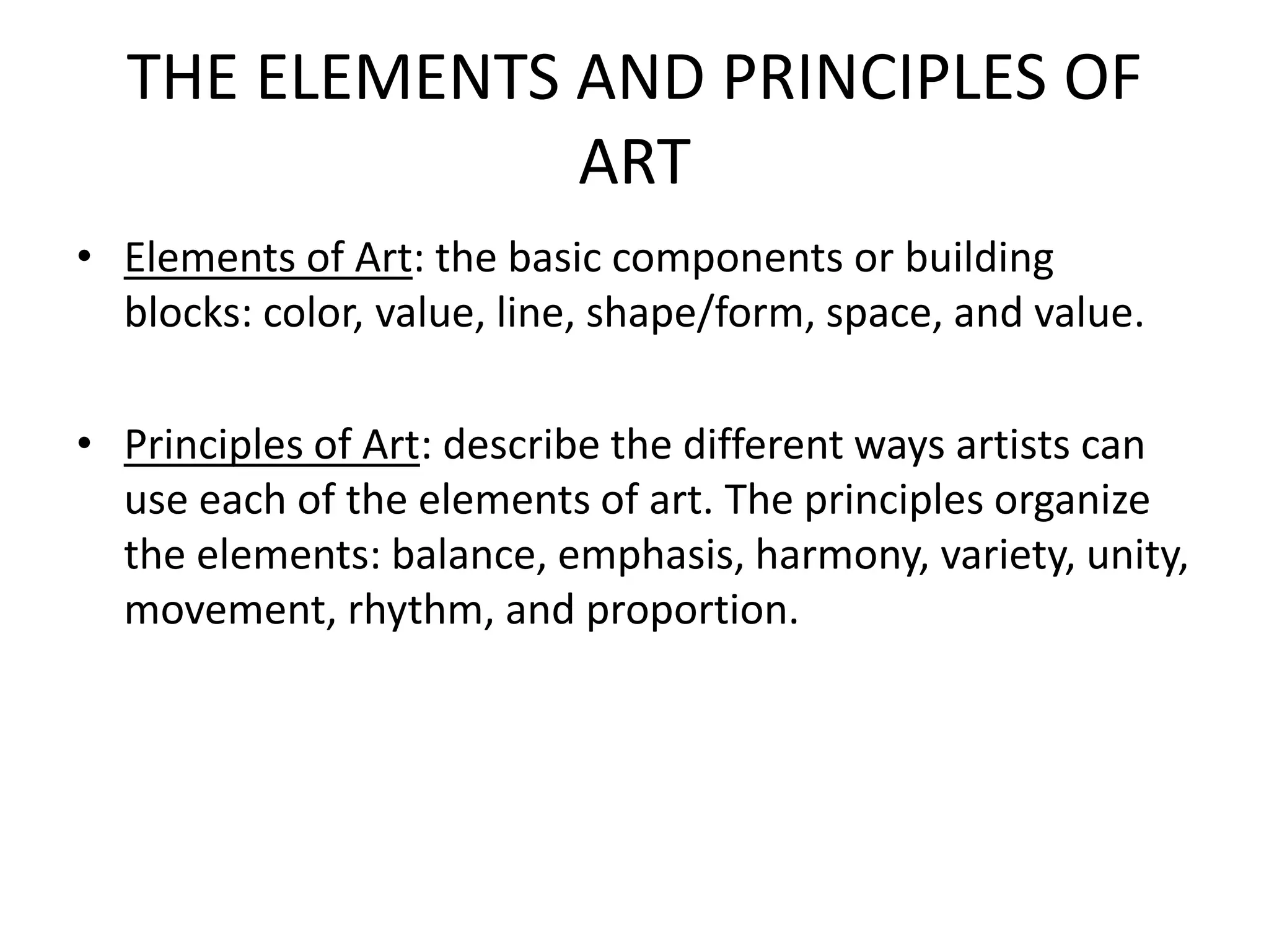 THE ELEMENTS AND PRINCIPLES OF
ART
• Elements of Art: the basic components or building
blocks: color, value, line, shape/form, space, and value.
• Principles of Art: describe the different ways artists can
use each of the elements of art. The principles organize
the elements: balance, emphasis, harmony, variety, unity,
movement, rhythm, and proportion.
 