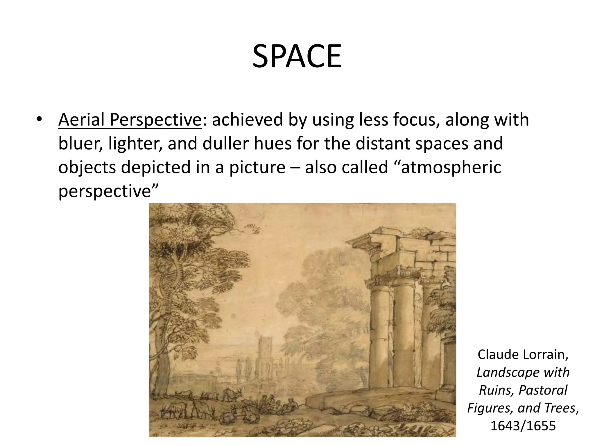 SPACE
• Aerial Perspective: achieved by using less focus, along with
bluer, lighter, and duller hues for the distant spaces and
objects depicted in a picture – also called “atmospheric
perspective”
Claude Lorrain,
Landscape with
Ruins, Pastoral
Figures, and Trees,
1643/1655
 