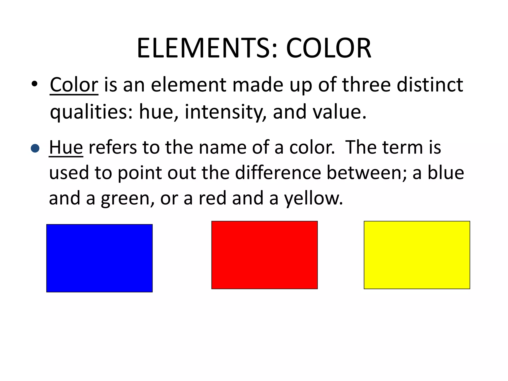 ELEMENTS: COLOR
• Color is an element made up of three distinct
qualities: hue, intensity, and value.
 Hue refers to the name of a color. The term is
used to point out the difference between; a blue
and a green, or a red and a yellow.
 