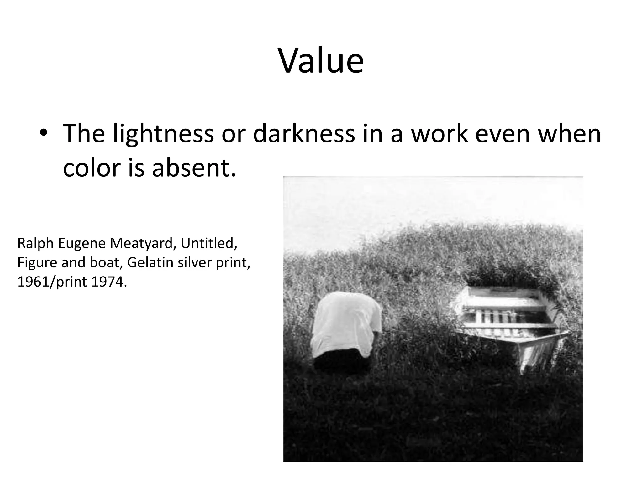 Value
• The lightness or darkness in a work even when
color is absent.
Ralph Eugene Meatyard, Untitled,
Figure and boat, Gelatin silver print,
1961/print 1974.
 