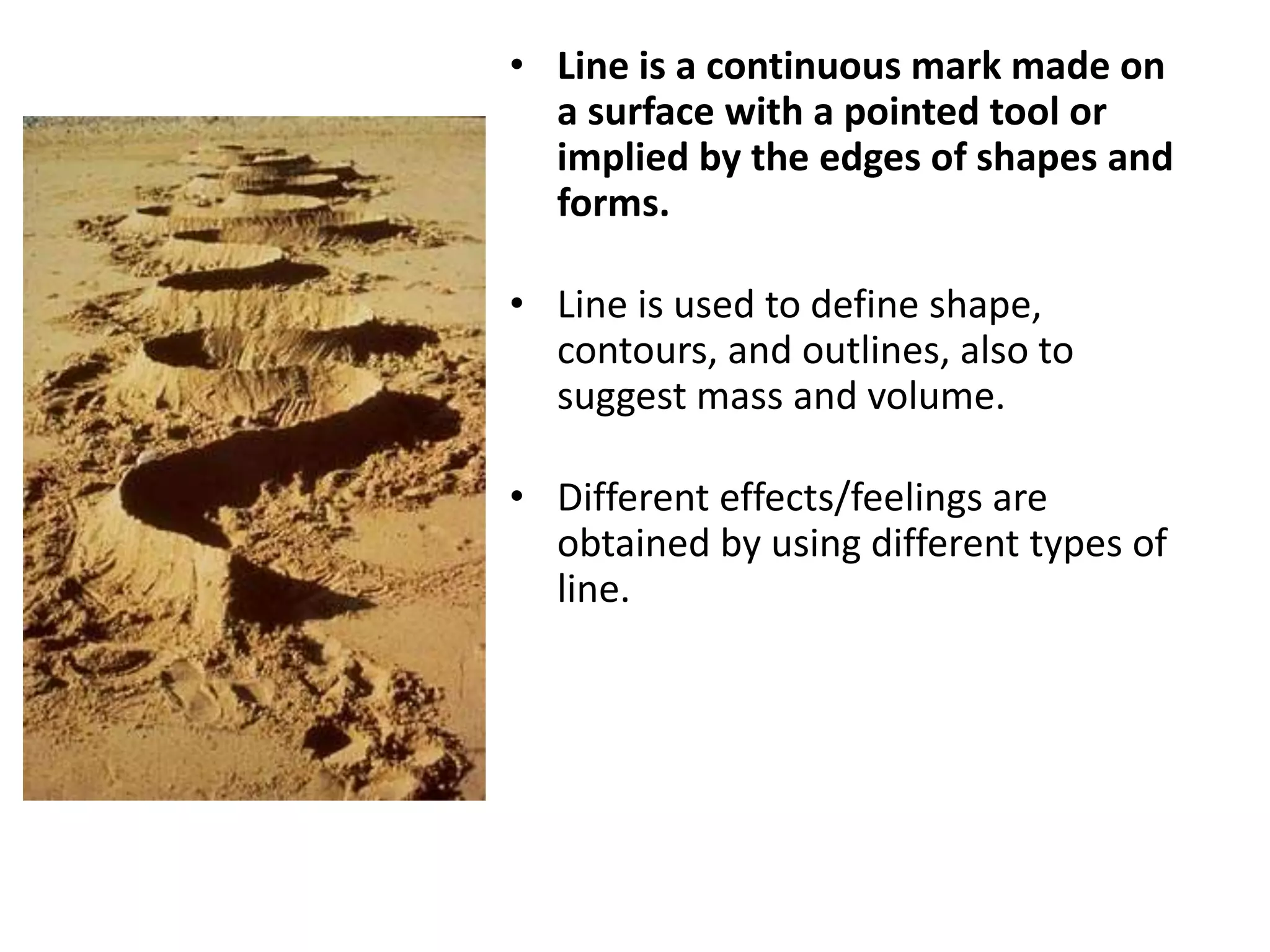 • Line is a continuous mark made on
a surface with a pointed tool or
implied by the edges of shapes and
forms.
• Line is used to define shape,
contours, and outlines, also to
suggest mass and volume.
• Different effects/feelings are
obtained by using different types of
line.
 