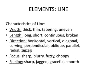 ELEMENTS: LINE
Characteristics of Line:
• Width: thick, thin, tapering, uneven
• Length: long, short, continuous, broken
• Direction: horizontal, vertical, diagonal,
curving, perpendicular, oblique, parallel,
radial, zigzag
• Focus: sharp, blurry, fuzzy, choppy
• Feeling: sharp, jagged, graceful, smooth
 