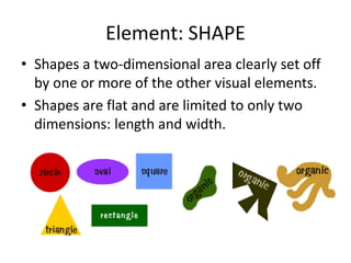 Element: SHAPE
• Shapes a two-dimensional area clearly set off
by one or more of the other visual elements.
• Shapes are flat and are limited to only two
dimensions: length and width.
 
