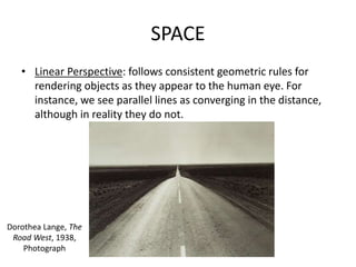 SPACE
• Linear Perspective: follows consistent geometric rules for
rendering objects as they appear to the human eye. For
instance, we see parallel lines as converging in the distance,
although in reality they do not.
Dorothea Lange, The
Road West, 1938,
Photograph
 