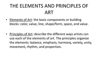 THE ELEMENTS AND PRINCIPLES OF
ART
• Elements of Art: the basic components or building
blocks: color, value, line, shape/form, space, and value.
• Principles of Art: describe the different ways artists can
use each of the elements of art. The principles organize
the elements: balance, emphasis, harmony, variety, unity,
movement, rhythm, and proportion.
 