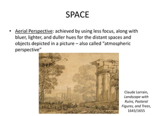 SPACE
• Aerial Perspective: achieved by using less focus, along with
bluer, lighter, and duller hues for the distant spaces and
objects depicted in a picture – also called “atmospheric
perspective”
Claude Lorrain,
Landscape with
Ruins, Pastoral
Figures, and Trees,
1643/1655
 