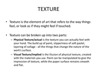 TEXTURE
• Texture is the element of art that refers to the way things
feel, or look as if they might feel if touched.
• Texture can be broken up into two parts:
– Physical Texture/actual is the texture you can actually feel with
your hand. The build up of paint, slipperiness of soft pastel,
layering of collage - all the things that change the nature of the
work’s surface.
– Visual Texture/implied is the illusion of physical texture, created
with the materials you use. Paint can be manipulated to give the
impression of texture, while the paper surface remains smooth
and flat.
 