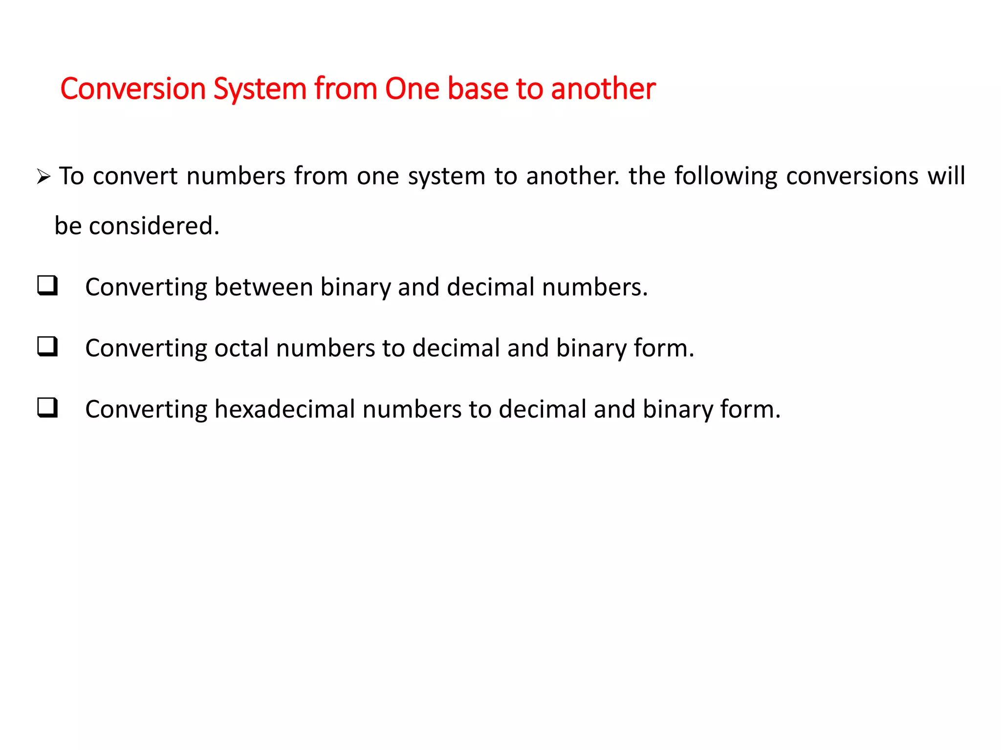 Conversion System from One base to another
 To convert numbers from one system to another. the following conversions will
be considered.
 Converting between binary and decimal numbers.
 Converting octal numbers to decimal and binary form.
 Converting hexadecimal numbers to decimal and binary form.
 