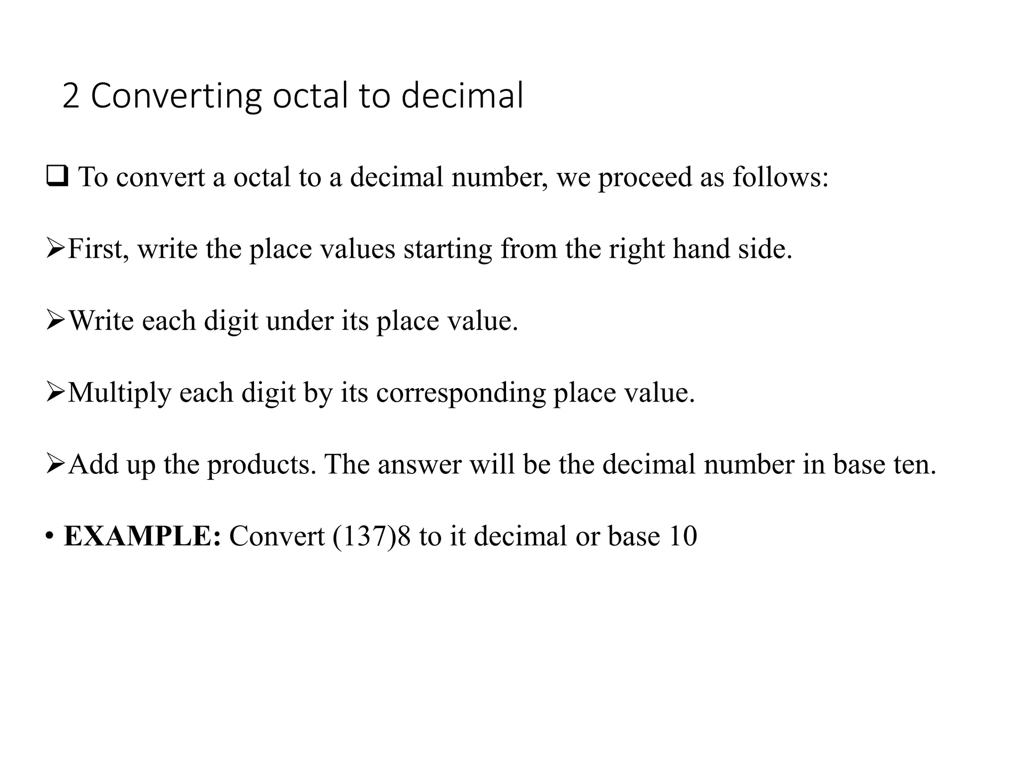 2 Converting octal to decimal
 To convert a octal to a decimal number, we proceed as follows:
First, write the place values starting from the right hand side.
Write each digit under its place value.
Multiply each digit by its corresponding place value.
Add up the products. The answer will be the decimal number in base ten.
• EXAMPLE: Convert (137)8 to it decimal or base 10
 