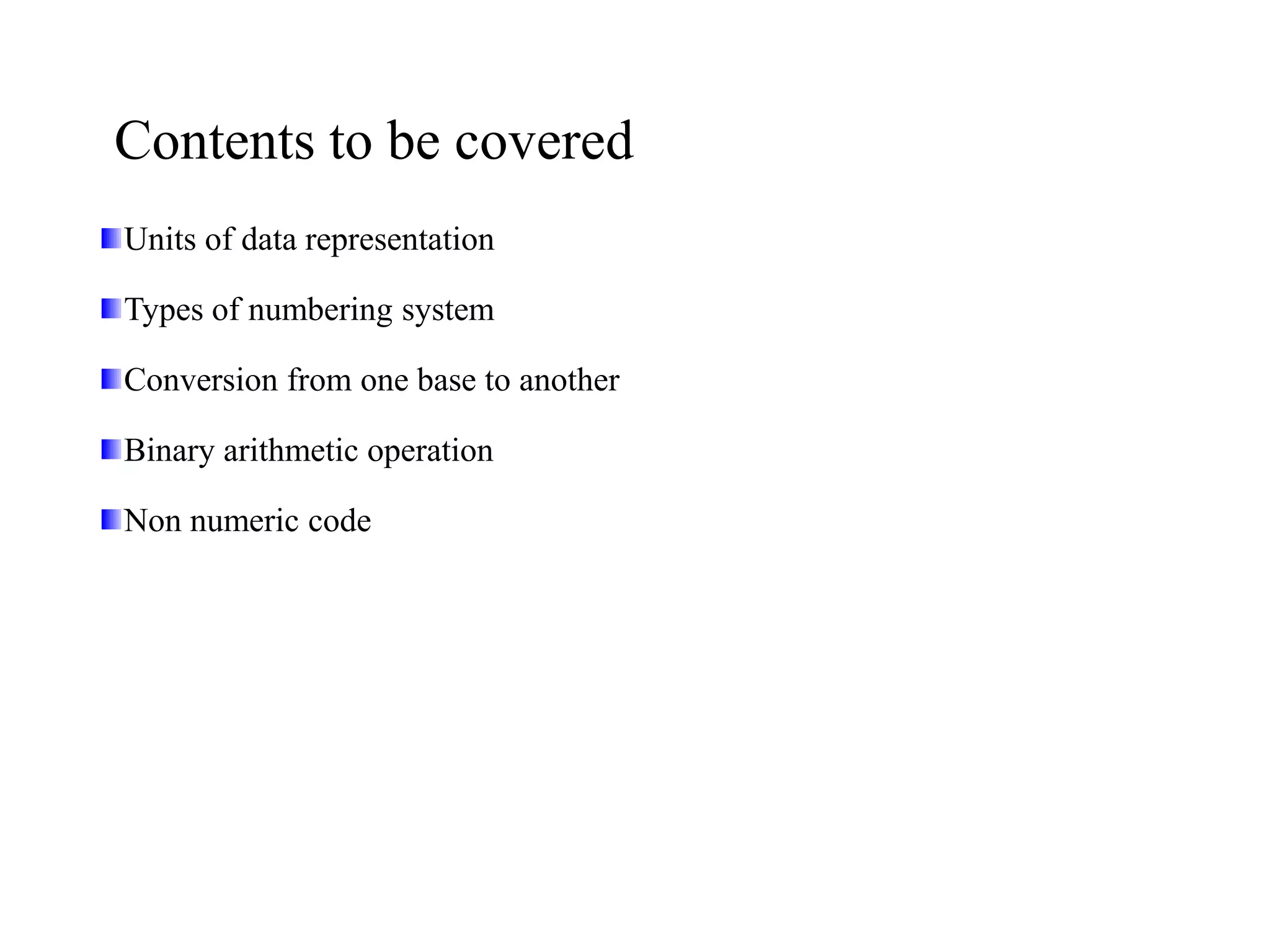 Contents to be covered
Units of data representation
Types of numbering system
Conversion from one base to another
Binary arithmetic operation
Non numeric code
 