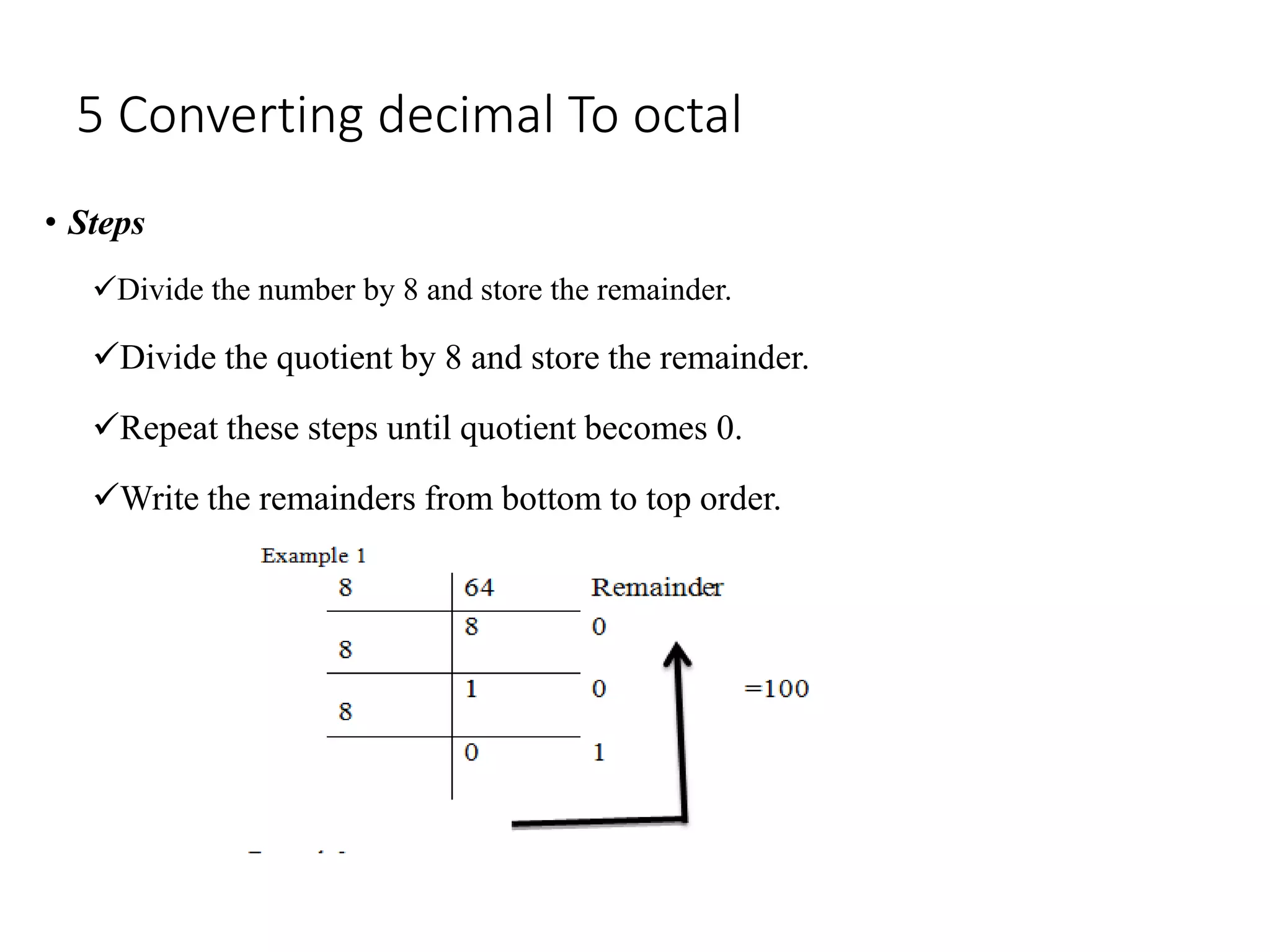 5 Converting decimal To octal
• Steps
Divide the number by 8 and store the remainder.
Divide the quotient by 8 and store the remainder.
Repeat these steps until quotient becomes 0.
Write the remainders from bottom to top order.
 