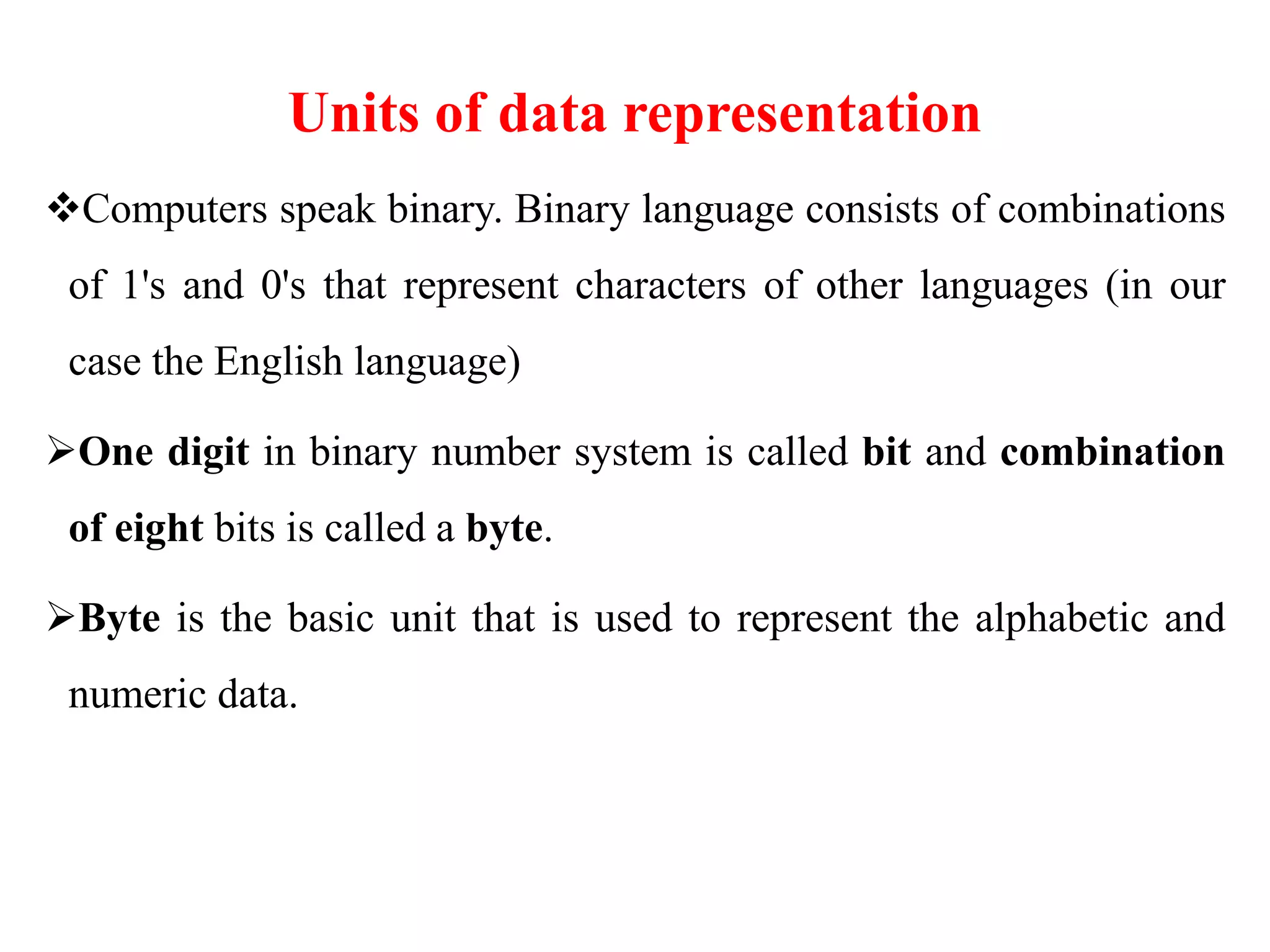 Units of data representation
Computers speak binary. Binary language consists of combinations
of 1's and 0's that represent characters of other languages (in our
case the English language)
One digit in binary number system is called bit and combination
of eight bits is called a byte.
Byte is the basic unit that is used to represent the alphabetic and
numeric data.
 