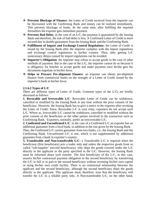  Prevents Blockage of Finance: the Letter of Credit received from the importer can 
be discounted with the Confirming Bank and money can be realized immediately. 
This prevents blockage of funds. At the same time, after fulfilling the required 
formalities the exporter gets immediate payment. 
 Prevents Bad Debts, in the case of an L/C, the payment is guaranteed by the Issuing 
Bank and therefore, the risk of bad debts is less. A Confirmed Letter of Credit is more 
secured due to double guarantees from the Issuing Bank and the Confirming Bank. 
 Fulfillment of Import and Exchange Control Regulations: the Letter of Credit is 
issued by the Issuing Bank after the importer complies with the import regulations 
and exchange control regulations in his/her country. Thus, after getting L/C 
unnecessary delays caused by import regulations can be avoided. 
 Importer’s Obligation: the importer may refuse to accept goods in the case of other 
methods of payment. But in the case of the L/C, the importer cannot do so because it 
is obligatory for him/her to accept goods and make payment once he/she gets the 
documents negotiate in his/her favor. 
 Helps to Procure Pre-shipment Finance: an exporter can obtain pre-shipment 
finance from commercial banks on the strength of a Letter of Credit issued by the 
importer’s bank in his/her favor. 
2.1.6.2 Types of L/C 
There are different types of Letter of Credit. Common types of the L/Cs are briefly 
discussed as follows: 
1. Revocable and Irrevocable L/C: Revocable Letter of Credit can be withdrawn, 
cancelled or modified by the Issuing Bank at any time without the prior consent of the 
beneficiary. However, the Issuing Bank has to give a notice to the exporter after revoking 
the Letter of Credit. Since, Revocable L/C is very risky; exporters do not accept such 
L/C. Where as, Irrevocable L/C cannot be withdrawn, cancelled or modified without the 
prior consent of the beneficiary or the other parties involved in the transaction such as 
Confirming Bank. Exporters, normally, prefer an irrecoverable L/C. 
2. Confirmed and Unconfirmed L/C: in the case of a Confirmed L/C an exporter has an 
additional guarantee from a local bank, in addition to the one given by the Issuing Bank. 
Thus, the Confirmed L/C carries guarantee from two banks, i.e., the Issuing Bank and the 
Confirming Bank. Unconfirmed L/C is one, which is not supplemented by additional 
guarantee from a bank in exporter’s country. 
3. Transferable and Non-transferable L/C: a Transferable L/C is required when the 
beneficiary (first beneficiary) acts a trader only and orders the respective goods from so 
called “sub-supplier’ (second beneficiary), who ships the goods covered under the L/C 
directly to the applicant or the party specified in the L/C. However, the Issuing Bank 
must be informed about such transfer. The first beneficiary of the L/C, in this case, 
assures his/her contractual payment obligation to the second beneficiary by transferring 
the L/C in full or in part to the second beneficiary without investing his/her own capital 
or using his/her own credit facility. There is no contractual relationship between the 
applicant and the second beneficiary, although the second beneficiary ships the goods 
directly to the applicant. This applicant must, therefore, trust that the beneficiary will 
transfer the L/C to a reliable party only. A Non-transferable L/C, on the other hand, 
 