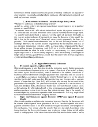 for restricted items), inspection certificates (health or sanitary certificates are required by 
many countries for animals, animal products, plants, and other agricultural products), and 
dock and insurance receipts. 
2.2.1 Documentary Collections / Bill of Exchange (B/Ex) / Draft 
What do you understand by bill of exchange or draft? 
A draft is a written order by an exporter instructing an importer/agent to pay a specified 
amount at a specified time. 
The exporter issues a B/Ex which is an unconditional request for payment on demand or 
at a specified time and other documents which transfer ownership to the foreign buyer. 
The exporter instructs the bank to transfer ownership upon full payment. The banks, in 
this case, act as intermediaries. If payment is not made the document of title, usually the 
B/L is held by the foreign buyer’s bank until instructions for payment by the buyer are 
provided. This is riskier than the Letter of Credit b/c the bank will not guarantee a bill of 
exchange. Therefore, the exporter assumes responsibility for the shipment and risks of 
non-payment. Documentary collection will be used as a method of payment if the buyer 
is not willing to open documentary credit (L/C) or to provide a bank guarantee, and 
competition does not allow the seller to insist on a documentary or a hank guarantee; 
import regulations of a certain country require it, and if the solvency of the buyer no 
longer allows delivery against Open Account, thus the seller wishes to retain disposition 
over the goods until payment is made. 
2.2.1.1 Types of Documentary Collections 
i. Documents against Acceptance (D/A) 
If the draft is payable at later date (time draft) the instruction specify that the documents 
will be released to the importer up on an acceptance of the draft. When a draft is drawn 
Documents against Acceptance (D/A), credit is extended to the importer on the basis of 
his/her acceptance of the draft calling for payment within a specified time and usually at 
a specified place. Acceptance means that, the importer formally agrees to pay the amount 
specified by the draft on the due date. The specified time may be expressed as a certain 
number of days after sight (time draft), which means after the day that the draft is first 
presented to the consignee. The specified time may be expressed as a certain number of 
days after date (date draft), which means that the date on which the draft is drawn serves 
as the beginning day of term (i.e., length of time before payments due) of the draft. Date 
drafts are preferred to time drafts because they indicate the exact date of the maturity of 
the draft depending upon the arrangements made, the drawee of a draft may be permitted 
to examine the merchandise before accepting the draft. 
ii. Sight Draft/Documents against Payment (DAP)/Cash against Document 
(CAD) 
If the draft is payable on sight then the instruction letter specifies that the documents will 
be released to the importer up on payment of the draft. Here the importer must make 
payment for the face value of the draft before receiving the documents conveying title to 
the merchandise. This occurs when the importer first sees the draft. Sometimes, with 
instruction from the drawer, the importer may be given a certain limited period within 
which to make payment. In the mean time the merchandise remains in the name of and in 
 
