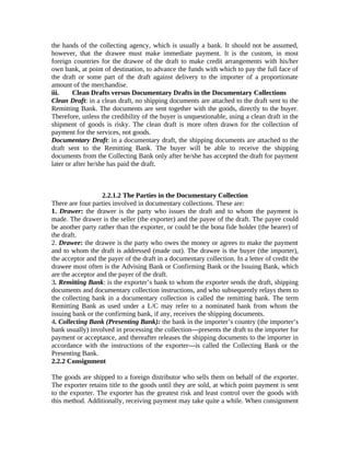 the hands of the collecting agency, which is usually a bank. It should not be assumed, 
however, that the drawee must make immediate payment. It is the custom, in most 
foreign countries for the drawee of the draft to make credit arrangements with his/her 
own bank, at point of destination, to advance the funds with which to pay the full face of 
the draft or some part of the draft against delivery to the importer of a proportionate 
amount of the merchandise. 
iii. Clean Drafts versus Documentary Drafts in the Documentary Collections 
Clean Draft: in a clean draft, no shipping documents are attached to the draft sent to the 
Remitting Bank. The documents are sent together with the goods, directly to the buyer. 
Therefore, unless the credibility of the buyer is unquestionable, using a clean draft in the 
shipment of goods is risky. The clean draft is more often drawn for the collection of 
payment for the services, not goods. 
Documentary Draft: in a documentary draft, the shipping documents are attached to the 
draft sent to the Remitting Bank. The buyer will be able to receive the shipping 
documents from the Collecting Bank only after he/she has accepted the draft for payment 
later or after he/she has paid the draft. 
2.2.1.2 The Parties in the Documentary Collection 
There are four parties involved in documentary collections. These are: 
1. Drawer: the drawer is the party who issues the draft and to whom the payment is 
made. The drawer is the seller (the exporter) and the payee of the draft. The payee could 
be another party rather than the exporter, or could be the bona fide holder (the bearer) of 
the draft. 
2. Drawee: the drawee is the party who owes the money or agrees to make the payment 
and to whom the draft is addressed (made out). The drawee is the buyer (the importer), 
the acceptor and the payer of the draft in a documentary collection. In a letter of credit the 
drawee most often is the Advising Bank or Confirming Bank or the Issuing Bank, which 
are the acceptor and the payer of the draft. 
3. Remitting Bank: is the exporter’s bank to whom the exporter sends the draft, shipping 
documents and documentary collection instructions, and who subsequently relays them to 
the collecting bank in a documentary collection is called the remitting bank. The term 
Remitting Bank as used under a L/C may refer to a nominated bank from whom the 
issuing bank or the confirming bank, if any, receives the shipping documents. 
4. Collecting Bank (Presenting Bank): the bank in the importer’s country (the importer’s 
bank usually) involved in processing the collection---presents the draft to the importer for 
payment or acceptance, and thereafter releases the shipping documents to the importer in 
accordance with the instructions of the exporter---is called the Collecting Bank or the 
Presenting Bank. 
2.2.2 Consignment 
The goods are shipped to a foreign distributor who sells them on behalf of the exporter. 
The exporter retains title to the goods until they are sold, at which point payment is sent 
to the exporter. The exporter has the greatest risk and least control over the goods with 
this method. Additionally, receiving payment may take quite a while. When consignment 
 