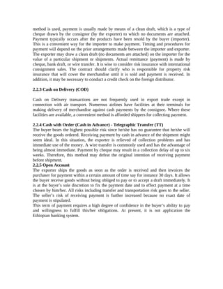 method is used, payment is usually made by means of a clean draft, which is a type of 
cheque drawn by the consignor (by the exporter) to which no documents are attached. 
Payment typically occurs after the products have been resold by the buyer (importer). 
This is a convenient way for the importer to make payment. Timing and procedures for 
payment will depend on the prior arrangements made between the importer and exporter. 
The exporter may draw a clean draft (no documents are attached) on the importer for the 
value of a particular shipment or shipments. Actual remittance (payment) is made by 
cheque, bank draft, or wire transfer. It is wise to consider risk insurance with international 
consignment sales. The contract should clarify who is responsible for property risk 
insurance that will cover the merchandise until it is sold and payment is received. In 
addition, it may be necessary to conduct a credit check on the foreign distributor. 
2.2.3 Cash on Delivery (COD) 
Cash on Delivery transactions are not frequently used in export trade except in 
connection with air transport. Numerous airlines have facilities at their terminals for 
making delivery of merchandise against cash payments by the consignee. Where these 
facilities are available, a convenient method is afforded shippers for collecting payment. 
2.2.4 Cash with Order (Cash in Advance) - Telegraphic Transfer (TT) 
The buyer bears the highest possible risk since he/she has no guarantee that he/she will 
receive the goods ordered. Receiving payment by cash in advance of the shipment might 
seem ideal. In this situation, the exporter is relieved of collection problems and has 
immediate use of the money. A wire transfer is commonly used and has the advantage of 
being almost immediate. Payment by cheque may result in a collection delay of up to six 
weeks. Therefore, this method may defeat the original intention of receiving payment 
before shipment. 
2.2.5 Open Account 
The exporter ships the goods as soon as the order is received and then invoices the 
purchaser for payment within a certain amount of time say for instance 30 days. It allows 
the buyer receive goods without being obliged to pay or to accept a draft immediately. It 
is at the buyer’s sole discretion to fix the payment date and to effect payment at a time 
chosen by him/her. All risks including transfer and transportation risk goes to the seller. 
The seller’s risk of receiving payment is further increased because no exact date of 
payment is stipulated. 
This term of payment requires a high degree of confidence in the buyer’s ability to pay 
and willingness to fulfill this/her obligations. At present, it is not application the 
Ethiopian banking system. 
 