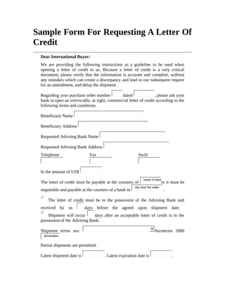 Sample Form For Requesting A Letter Of 
Credit 
Dear International Buyer: 
We are providing the following instructions as a guideline to be used when 
opening a letter of credit to us. Because a letter of credit is a very critical 
document, please verify that the information is accurate and complete, without 
any mistakes which can create a discrepancy and lead to our subsequent request 
for an amendment, and delay the shipment. 
Regarding your purchase order number dated , please ask your 
bank to open an irrevocable, at sight, commercial letter of credit according to the 
following terms and conditions. 
Beneficiary Name 
Beneficiary Address 
Requested Advising Bank Name 
Requested Advising Bank Address 
Telephone Fax Swift 
In the amount of US$ 
The letter of credit must be payable at the counters of name of bankor it must be 
negotiable and payable at the counters of a bank in city near the seller . 
The letter of credit must be in the possession of the Advising Bank and 
received by us days before the agreed upon shipment date. 
Shipment will occur days after an acceptable letter of credit is in the 
possession of the Advising Bank. 
Shipment terms are: Incoterms 2000 
destination 
Partial shipments are permitted. 
Latest shipment date is . Latest expiration date is . 
 
